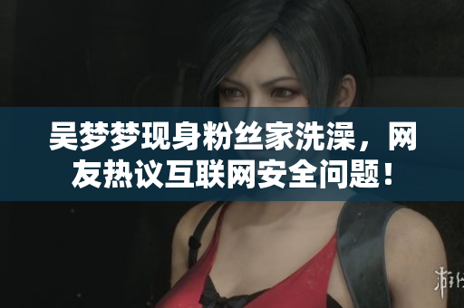 吳夢(mèng)夢(mèng)現(xiàn)身粉絲家洗澡，網(wǎng)友熱議互聯(lián)網(wǎng)安全問題！