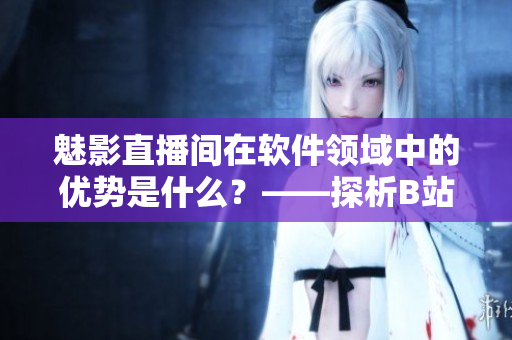魅影直播間在軟件領(lǐng)域中的優(yōu)勢是什么？——探析B站直播的軟件應(yīng)用前景