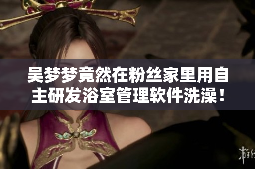 吳夢夢竟然在粉絲家里用自主研發(fā)浴室管理軟件洗澡！