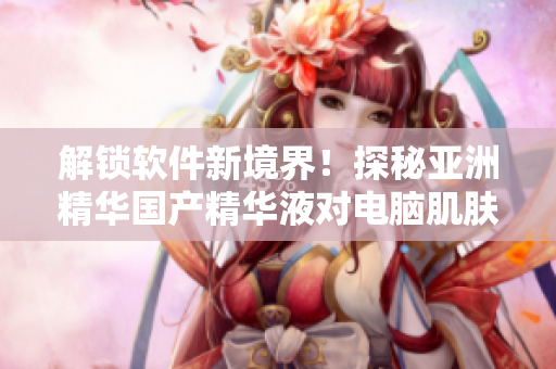 解鎖軟件新境界！探秘亞洲精華國產(chǎn)精華液對電腦肌膚的保護效果