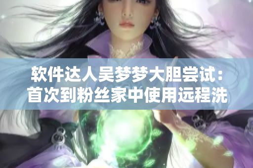 軟件達(dá)人吳夢夢大膽嘗試：首次到粉絲家中使用遠(yuǎn)程洗澡軟件！