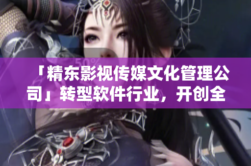 「精東影視傳媒文化管理公司」轉(zhuǎn)型軟件行業(yè)，開創(chuàng)全新篇章