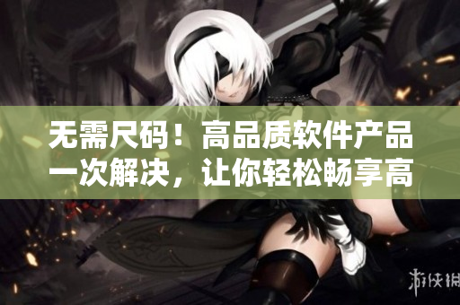 無需尺碼！高品質(zhì)軟件產(chǎn)品一次解決，讓你輕松暢享高效工作！