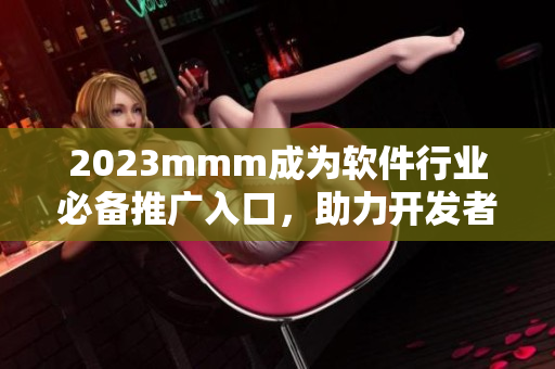 2023mmm成為軟件行業(yè)必備推廣入口，助力開發(fā)者提升產(chǎn)品曝光率
