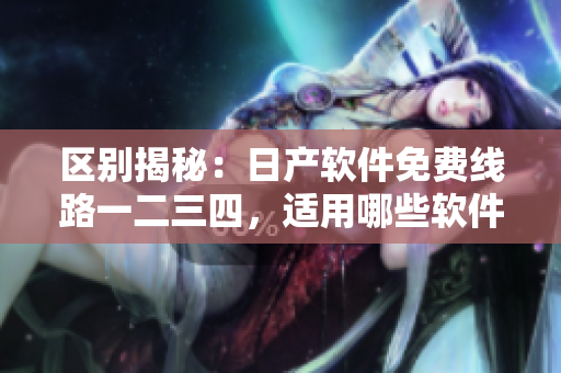 區(qū)別揭秘：日產(chǎn)軟件免費(fèi)線路一二三四，適用哪些軟件？