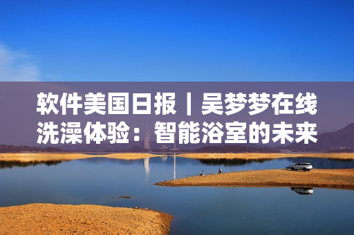 軟件美國日?qǐng)?bào)｜吳夢(mèng)夢(mèng)在線洗澡體驗(yàn)：智能浴室的未來已來！
