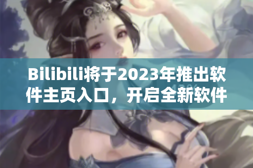 Bilibili將于2023年推出軟件主頁(yè)入口，開啟全新軟件全景體驗(yàn)