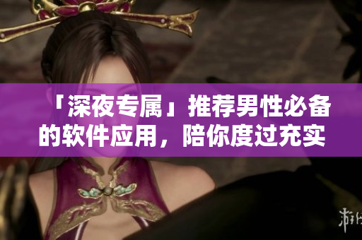 「深夜專屬」推薦男性必備的軟件應用，陪你度過充實的夜生活！