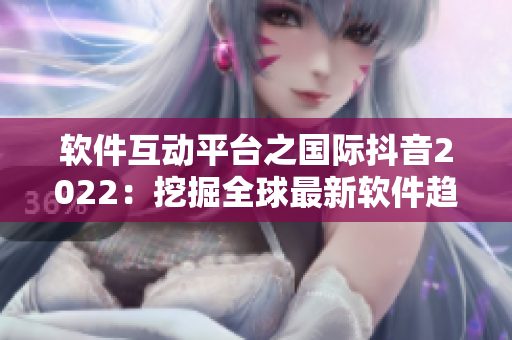軟件互動(dòng)平臺之國際抖音2022：挖掘全球最新軟件趨勢與創(chuàng)新應(yīng)用