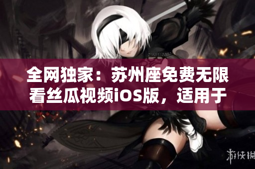 全網(wǎng)獨(dú)家：蘇州座免費(fèi)無(wú)限看絲瓜視頻iOS版，適用于軟件愛(ài)好者！