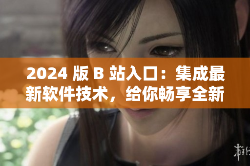 2024 版 B 站入口：集成最新軟件技術，給你暢享全新視聽體驗！