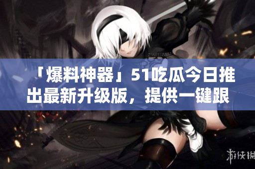 「爆料神器」51吃瓜今日推出最新升級版，提供一鍵跟蹤軟件熱點！
