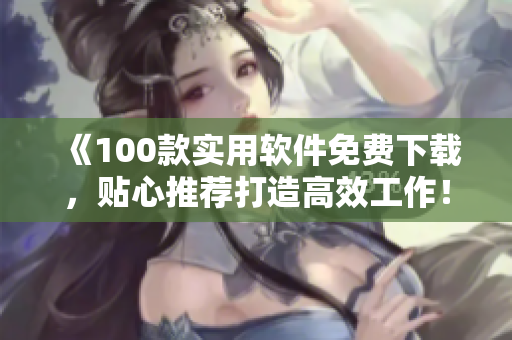 《100款實(shí)用軟件免費(fèi)下載，貼心推薦打造高效工作！》