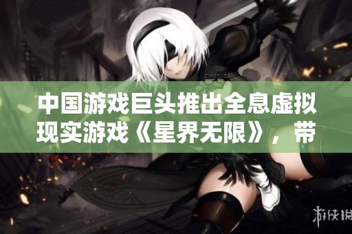 中國游戲巨頭推出全息虛擬現(xiàn)實游戲《星界無限》，帶來超現(xiàn)實軟件體驗!