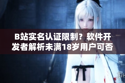 B站實名認證限制？軟件開發(fā)者解析未滿18歲用戶可否認證