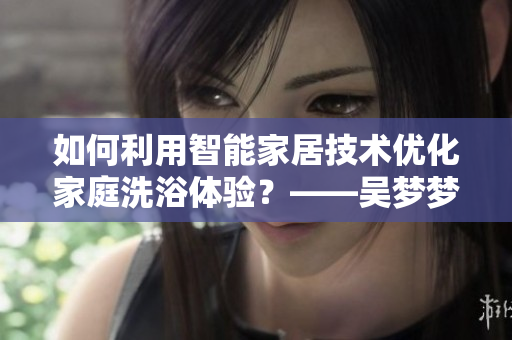 如何利用智能家居技術(shù)優(yōu)化家庭洗浴體驗(yàn)？——吳夢(mèng)夢(mèng)到粉絲家里洗澡的啟示