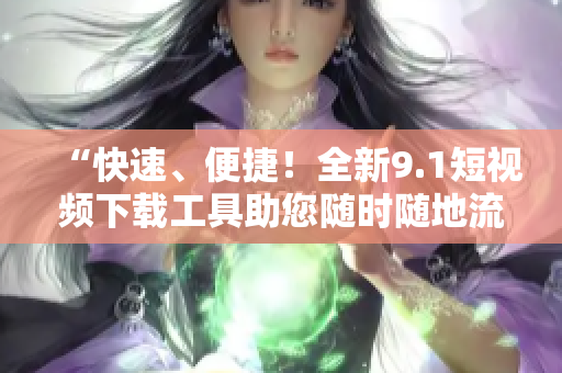 “快速、便捷！全新9.1短視頻下載工具助您隨時隨地流暢觀看！”