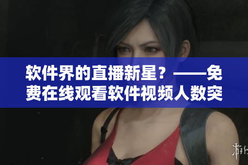 軟件界的直播新星？——免費在線觀看軟件視頻人數(shù)突破記錄！