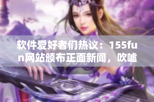 軟件愛好者們熱議：155fun網(wǎng)站頒布正面新聞，吹噓不間斷創(chuàng)新！