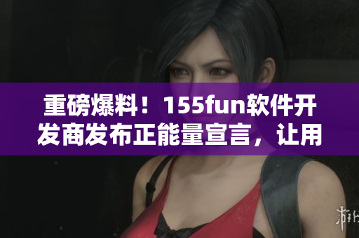 重磅爆料！155fun軟件開發(fā)商發(fā)布正能量宣言，讓用戶使用更放心