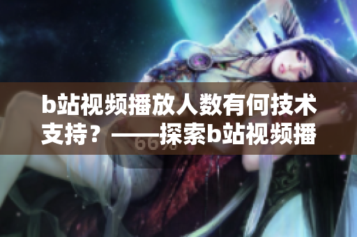 b站視頻播放人數(shù)有何技術(shù)支持？——探索b站視頻播放背后的技術(shù)細(xì)節(jié)
