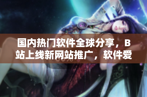 國內(nèi)熱門軟件全球分享，B站上線新網(wǎng)站推廣，軟件愛好者必看！