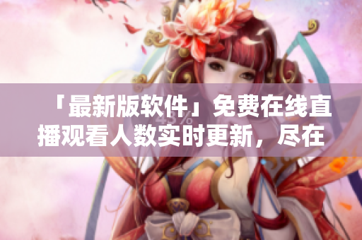 「最新版軟件」免費在線直播觀看人數(shù)實時更新，盡在網(wǎng)站！