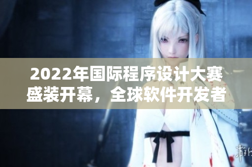 2022年國際程序設(shè)計大賽盛裝開幕，全球軟件開發(fā)者競技爭鋒