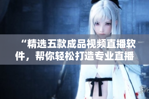 “精選五款成品視頻直播軟件，幫你輕松打造專業(yè)直播體驗！”。