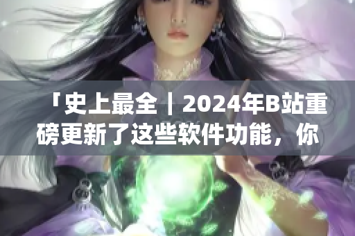 「史上最全｜2024年B站重磅更新了這些軟件功能，你get了嗎？」