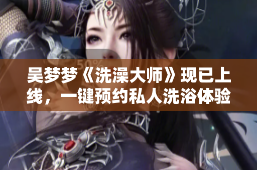 吳夢夢《洗澡大師》現(xiàn)已上線，一鍵預(yù)約私人洗浴體驗