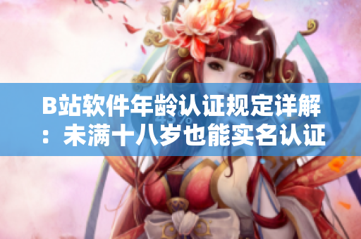 B站軟件年齡認(rèn)證規(guī)定詳解：未滿十八歲也能實(shí)名認(rèn)證！——軟件編輯專注解讀