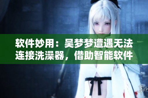 軟件妙用：吳夢(mèng)夢(mèng)遭遇無法連接洗澡器，借助智能軟件成功解決洗澡難題