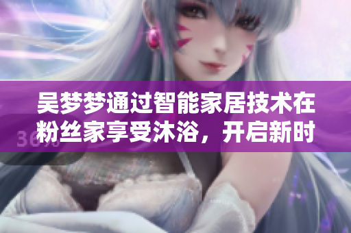 吳夢夢通過智能家居技術在粉絲家享受沐浴，開啟新時代軟件應用體驗
