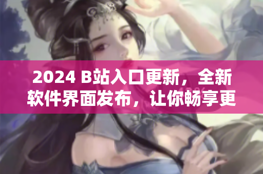 2024 B站入口更新，全新軟件界面發(fā)布，讓你暢享更精彩的視聽(tīng)體驗(yàn)