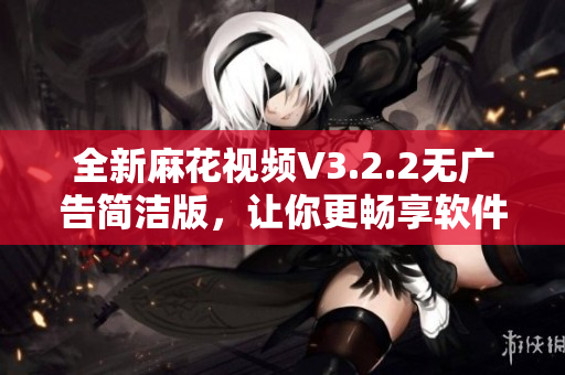 全新麻花視頻V3.2.2無廣告簡潔版，讓你更暢享軟件體驗