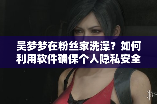 吳夢夢在粉絲家洗澡？如何利用軟件確保個人隱私安全？