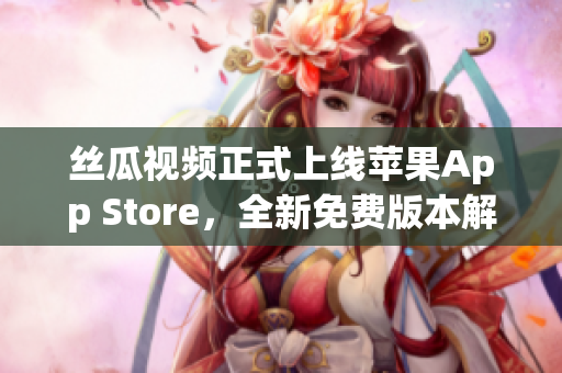 絲瓜視頻正式上線蘋果App Store，全新免費版本解鎖無限觀看！