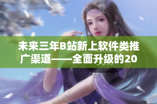 未來三年B站新上軟件類推廣渠道——全面升級(jí)的2023mmm