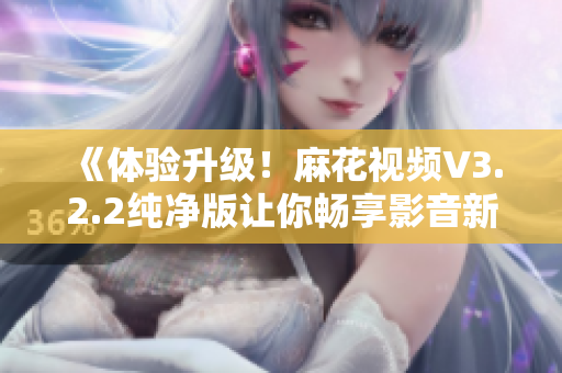 《體驗(yàn)升級(jí)！麻花視頻V3.2.2純凈版讓你暢享影音新時(shí)代》