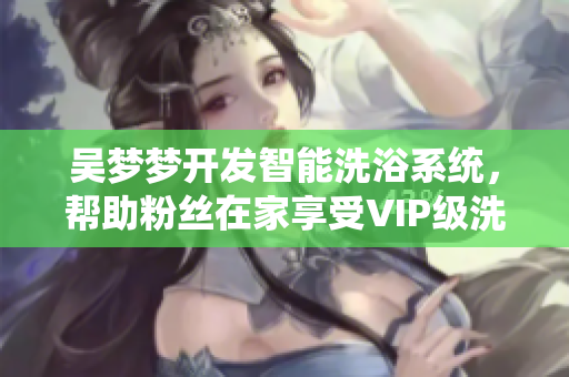 吳夢夢開發(fā)智能洗浴系統(tǒng)，幫助粉絲在家享受VIP級洗澡體驗