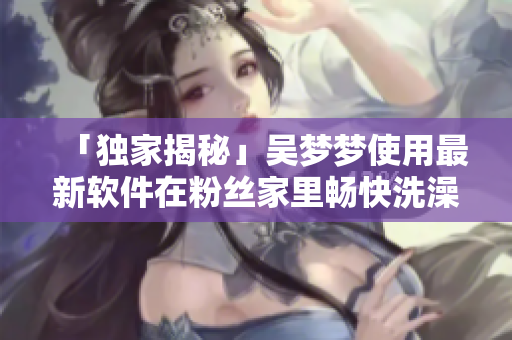 「獨(dú)家揭秘」吳夢(mèng)夢(mèng)使用最新軟件在粉絲家里暢快洗澡全過(guò)程