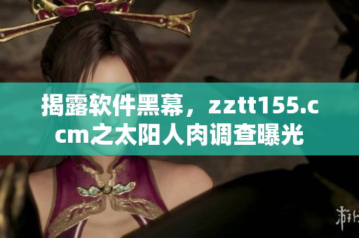揭露軟件黑幕，zztt155.ccm之太陽人肉調(diào)查曝光