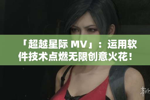 「超越星際 MV」：運(yùn)用軟件技術(shù)點(diǎn)燃無限創(chuàng)意火花！
