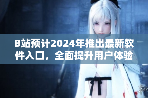 B站預(yù)計2024年推出最新軟件入口，全面提升用戶體驗