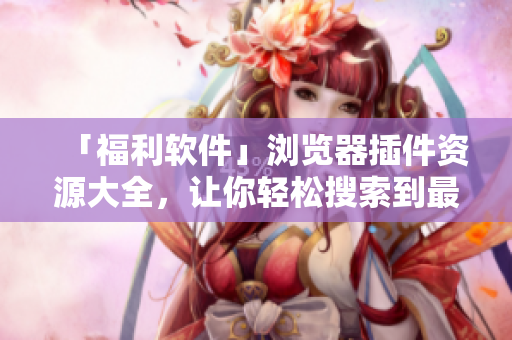 「福利軟件」瀏覽器插件資源大全，讓你輕松搜索到最優(yōu)質(zhì)的插件資源！