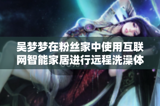 吳夢夢在粉絲家中使用互聯(lián)網(wǎng)智能家居進行遠程洗澡體驗