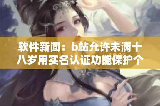 軟件新聞：b站允許未滿(mǎn)十八歲用實(shí)名認(rèn)證功能保護(hù)個(gè)人信息安全