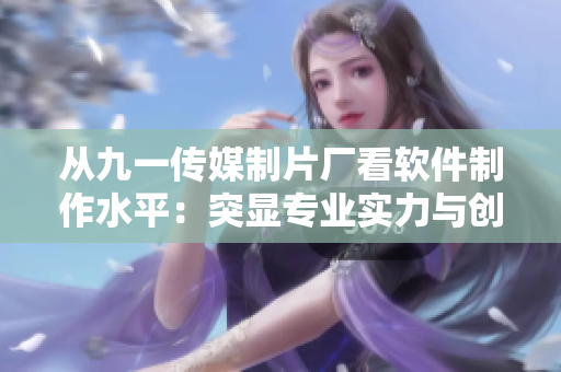 從九一傳媒制片廠看軟件制作水平：突顯專業(yè)實力與創(chuàng)意魅力