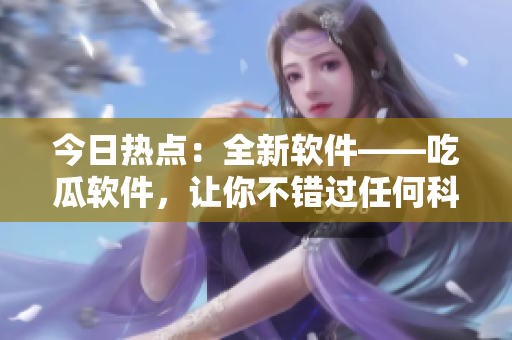 今日熱點(diǎn)：全新軟件——吃瓜軟件，讓你不錯(cuò)過(guò)任何科技動(dòng)態(tài)！